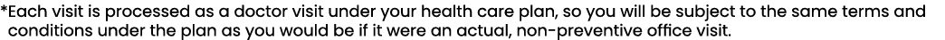 * Each visit is processed as a doctor visit under your health care plan, so you will be subject to the same terms and...