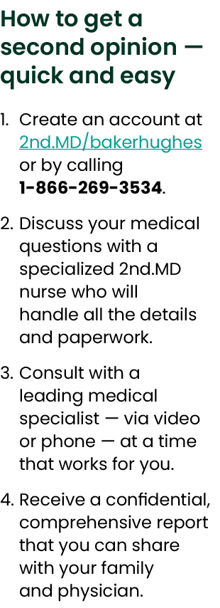 How to get a second opinion — quick and easy 1. Create an account at 2nd.MD/bakerhughes or by calling 1 866 269 3534....