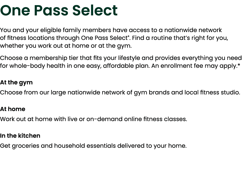 One Pass Select You and your eligible family members have access to a nationwide network of fitness locations through...