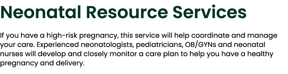 Neonatal Resource Services If you have a high risk pregnancy, this service will help coordinate and manage your care....