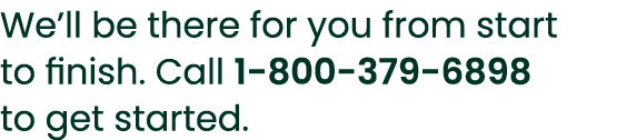We’ll be there for you from start to finish. Call 1 800 379 6898 to get started.
