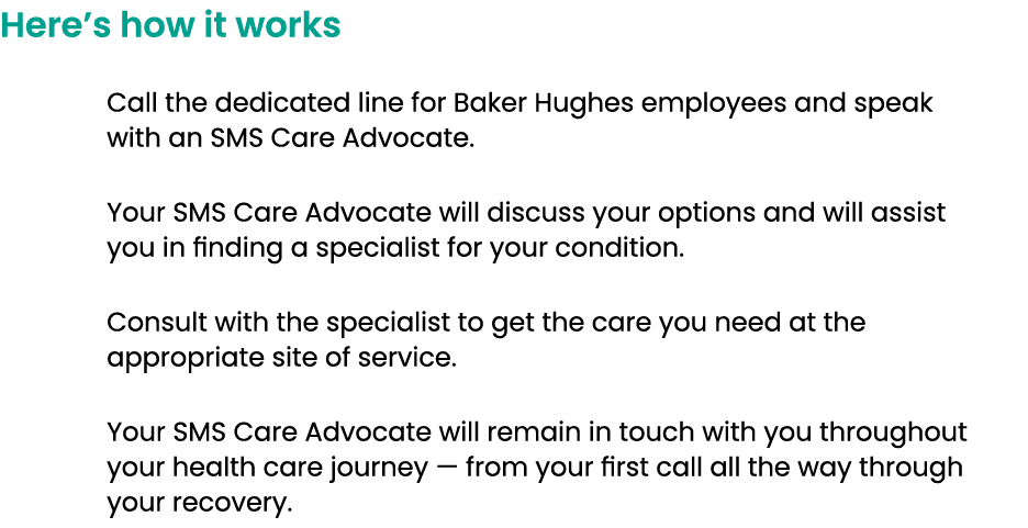 Here’s how it works Call the dedicated line for Baker Hughes employees and speak with an SMS Care Advocate. Your SMS ...