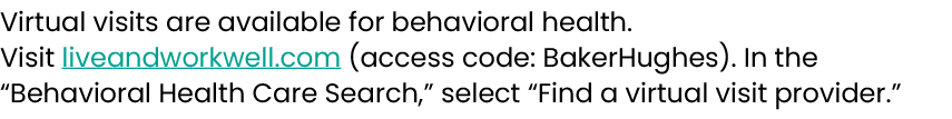 Virtual visits are available for behavioral health. Visit liveandworkwell.com (access code: BakerHughes). In the “Beh...